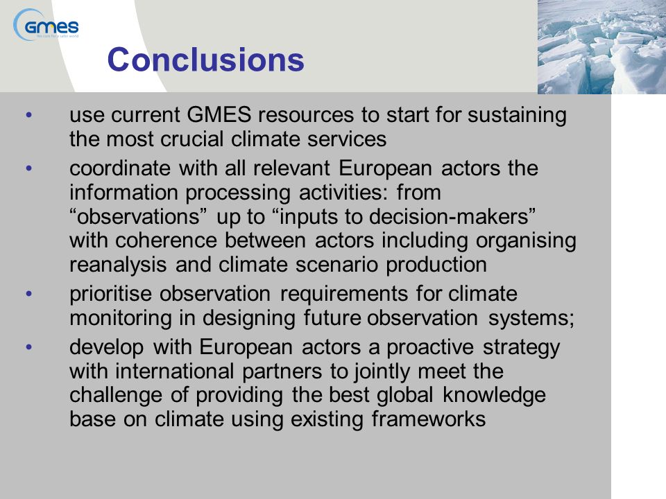 Conclusions use current GMES resources to start for sustaining the most crucial climate services coordinate with all relevant European actors the information processing activities: from observations up to inputs to decision-makers with coherence between actors including organising reanalysis and climate scenario production prioritise observation requirements for climate monitoring in designing future observation systems; develop with European actors a proactive strategy with international partners to jointly meet the challenge of providing the best global knowledge base on climate using existing frameworks