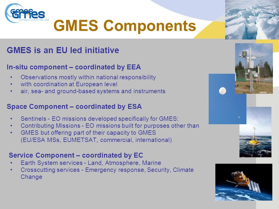 GMES Components GMES is an EU led initiative In-situ component – coordinated by EEA Observations mostly within national responsibility with coordination at European level air, sea- and ground-based systems and instruments Space Component – coordinated by ESA Sentinels - EO missions developed specifically for GMES: Contributing Missions - EO missions built for purposes other than GMES but offering part of their capacity to GMES (EU/ESA MSs, EUMETSAT, commercial, international) Service Component – coordinated by EC Earth System services - Land, Atmosphere, Marine Crosscutting services - Emergency response, Security, Climate Change