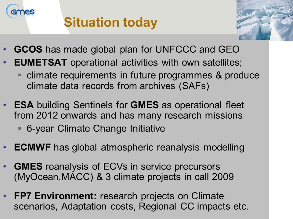 GCOS has made global plan for UNFCCC and GEO EUMETSAT operational activities with own satellites; climate requirements in future programmes & produce climate data records from archives (SAFs) ESA building Sentinels for GMES as operational fleet from 2012 onwards and has many research missions 6-year Climate Change Initiative ECMWF has global atmospheric reanalysis modelling GMES reanalysis of ECVs in service precursors (MyOcean,MACC) & 3 climate projects in call 2009 FP7 Environment: research projects on Climate scenarios, Adaptation costs, Regional CC impacts etc.