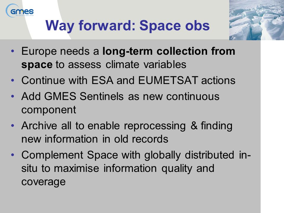 Way forward: Space obs Europe needs a long-term collection from space to assess climate variables Continue with ESA and EUMETSAT actions Add GMES Sentinels as new continuous component Archive all to enable reprocessing & finding new information in old records Complement Space with globally distributed in- situ to maximise information quality and coverage
