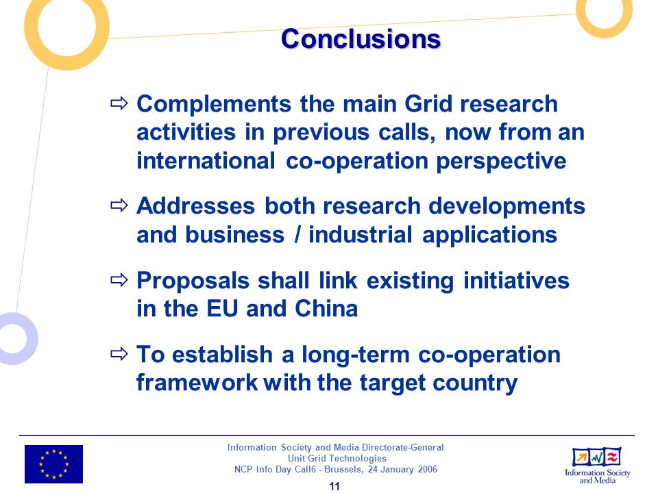 Information Society and Media Directorate-General Unit Grid Technologies NCP Info Day Call6 - Brussels, 24 January Conclusions Complements the main Grid research activities in previous calls, now from an international co-operation perspective Addresses both research developments and business / industrial applications Proposals shall link existing initiatives in the EU and China To establish a long-term co-operation framework with the target country