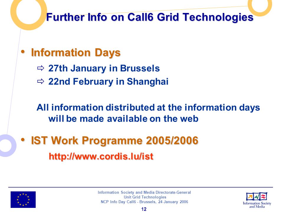 Information Society and Media Directorate-General Unit Grid Technologies NCP Info Day Call6 - Brussels, 24 January Further Info on Call6 Grid Technologies Information Days Information Days 27th January in Brussels 22nd February in Shanghai All information distributed at the information days will be made available on the web IST Work Programme 2005/ IST Work Programme 2005/2006
