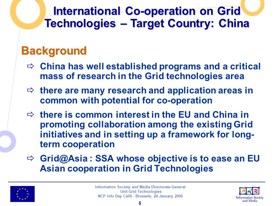 Information Society and Media Directorate-General Unit Grid Technologies NCP Info Day Call6 - Brussels, 24 January Background China has well established programs and a critical mass of research in the Grid technologies area there are many research and application areas in common with potential for co-operation there is common interest in the EU and China in promoting collaboration among the existing Grid initiatives and in setting up a framework for long- term cooperation : SSA whose objective is to ease an EU Asian cooperation in Grid Technologies International Co-operation on Grid Technologies – Target Country: China