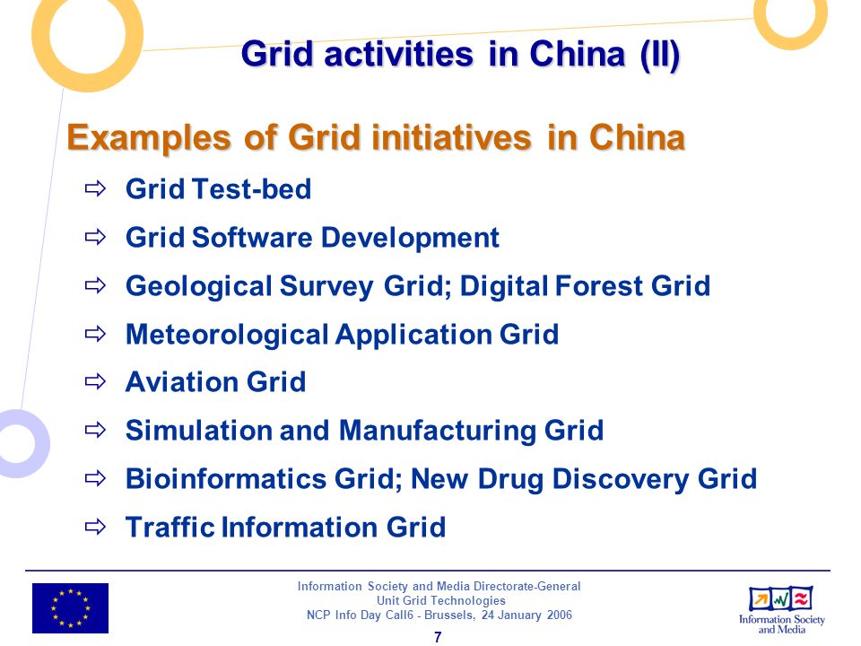 Information Society and Media Directorate-General Unit Grid Technologies NCP Info Day Call6 - Brussels, 24 January Examples of Grid initiatives in China Grid Test-bed Grid Software Development Geological Survey Grid; Digital Forest Grid Meteorological Application Grid Aviation Grid Simulation and Manufacturing Grid Bioinformatics Grid; New Drug Discovery Grid Traffic Information Grid Grid activities in China (II)