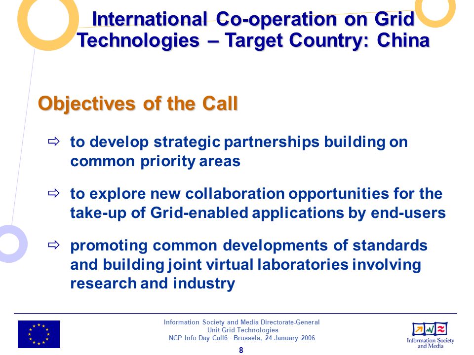 Information Society and Media Directorate-General Unit Grid Technologies NCP Info Day Call6 - Brussels, 24 January International Co-operation on Grid Technologies – Target Country: China Objectives of the Call to develop strategic partnerships building on common priority areas to explore new collaboration opportunities for the take-up of Grid-enabled applications by end-users promoting common developments of standards and building joint virtual laboratories involving research and industry