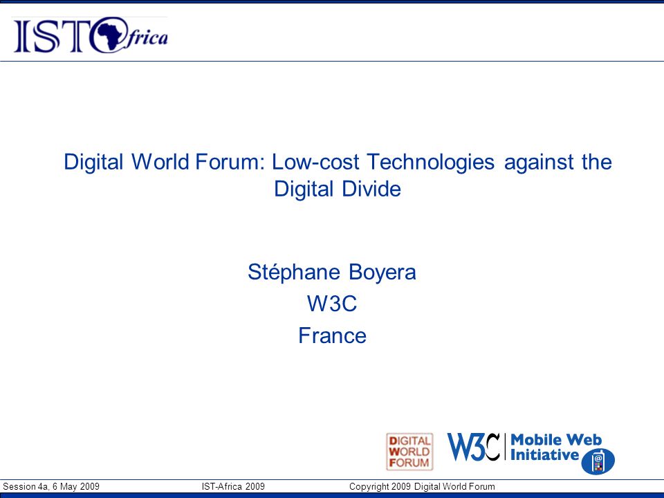 Session 4a, 6 May 2009 IST-Africa 2009 Copyright 2009 Digital World Forum Digital World Forum: Low-cost Technologies against the Digital Divide Stéphane Boyera W3C France
