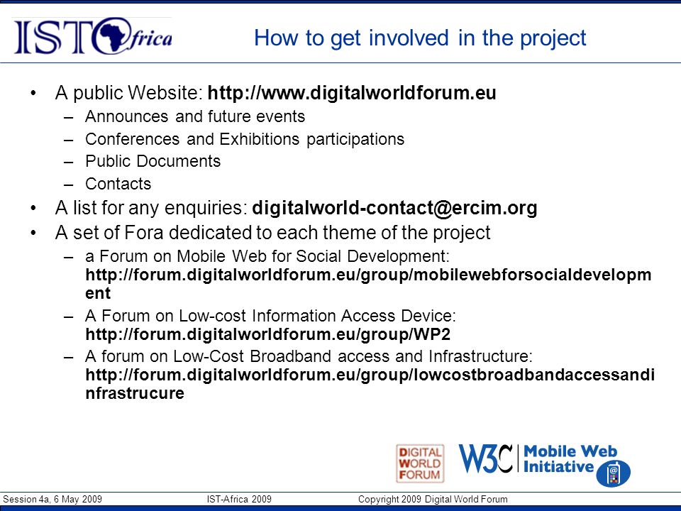 Session 4a, 6 May 2009 IST-Africa 2009 Copyright 2009 Digital World Forum How to get involved in the project A public Website:   –Announces and future events –Conferences and Exhibitions participations –Public Documents –Contacts A list for any enquiries: A set of Fora dedicated to each theme of the project –a Forum on Mobile Web for Social Development:   ent –A Forum on Low-cost Information Access Device:   –A forum on Low-Cost Broadband access and Infrastructure:   nfrastrucure