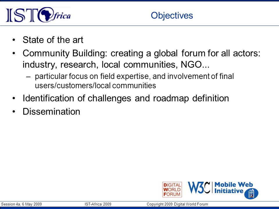 Session 4a, 6 May 2009 IST-Africa 2009 Copyright 2009 Digital World Forum Objectives State of the art Community Building: creating a global forum for all actors: industry, research, local communities, NGO...