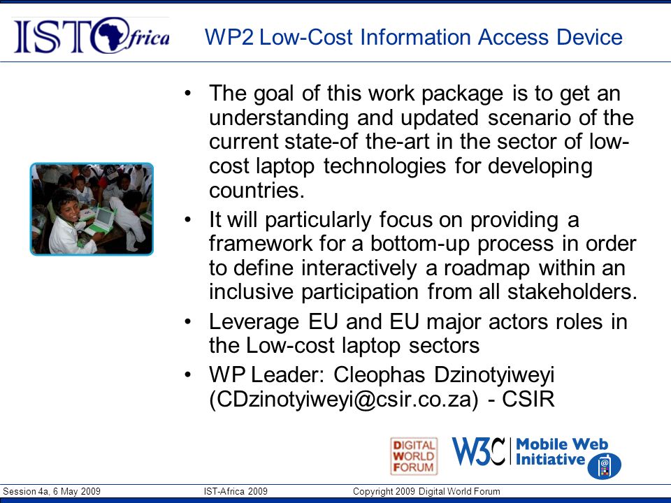 Session 4a, 6 May 2009 IST-Africa 2009 Copyright 2009 Digital World Forum WP2 Low-Cost Information Access Device The goal of this work package is to get an understanding and updated scenario of the current state-of the-art in the sector of low- cost laptop technologies for developing countries.