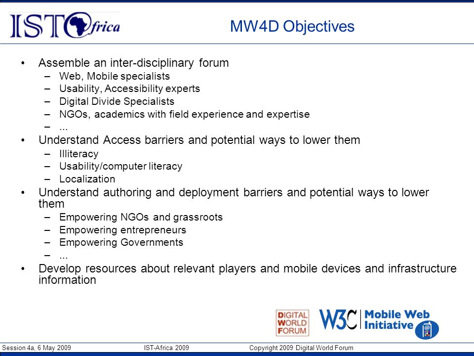Session 4a, 6 May 2009 IST-Africa 2009 Copyright 2009 Digital World Forum MW4D Objectives Assemble an inter-disciplinary forum –Web, Mobile specialists –Usability, Accessibility experts –Digital Divide Specialists –NGOs, academics with field experience and expertise –...