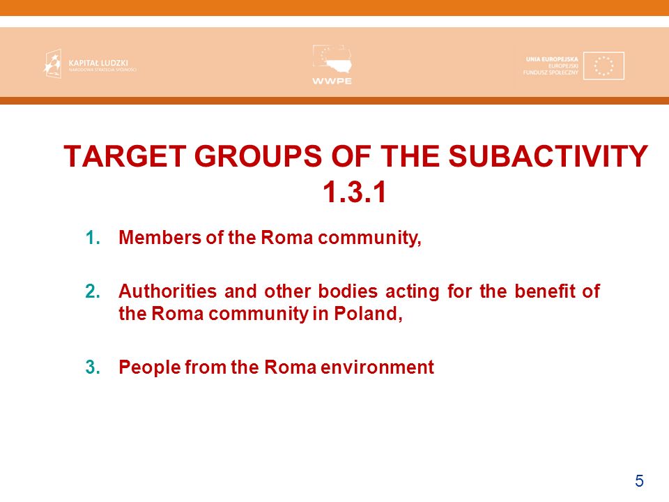 5 TARGET GROUPS OF THE SUBACTIVITY Members of the Roma community, 2.Authorities and other bodies acting for the benefit of the Roma community in Poland, 3.People from the Roma environment