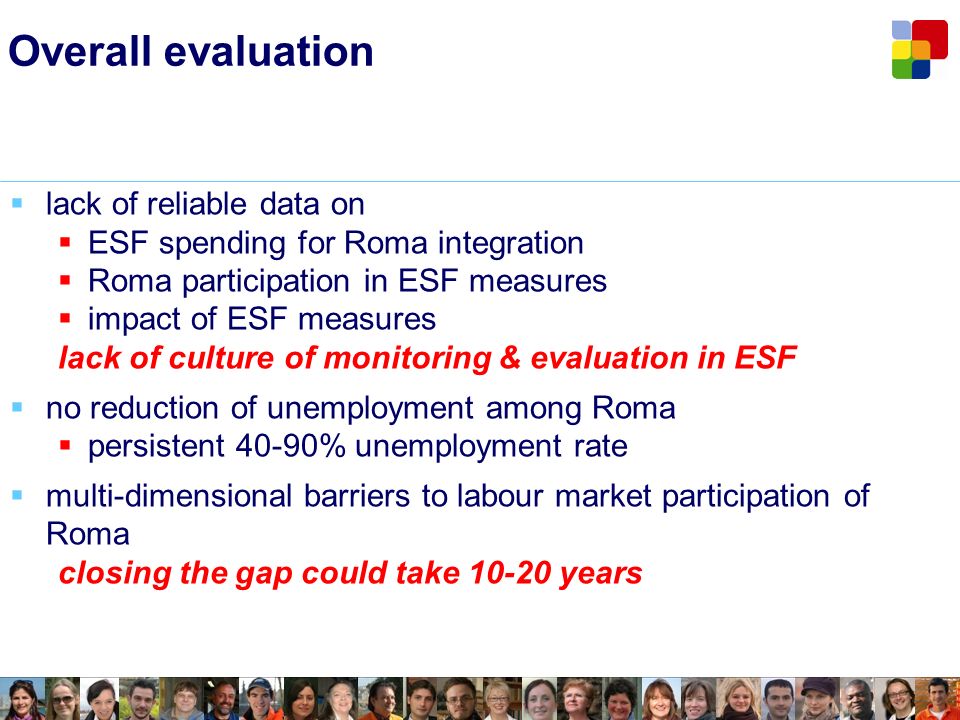 Overall evaluation lack of reliable data on ESF spending for Roma integration Roma participation in ESF measures impact of ESF measures lack of culture of monitoring & evaluation in ESF no reduction of unemployment among Roma persistent 40-90% unemployment rate multi-dimensional barriers to labour market participation of Roma closing the gap could take years