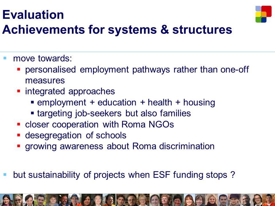 Evaluation Achievements for systems & structures move towards: personalised employment pathways rather than one-off measures integrated approaches employment + education + health + housing targeting job-seekers but also families closer cooperation with Roma NGOs desegregation of schools growing awareness about Roma discrimination but sustainability of projects when ESF funding stops