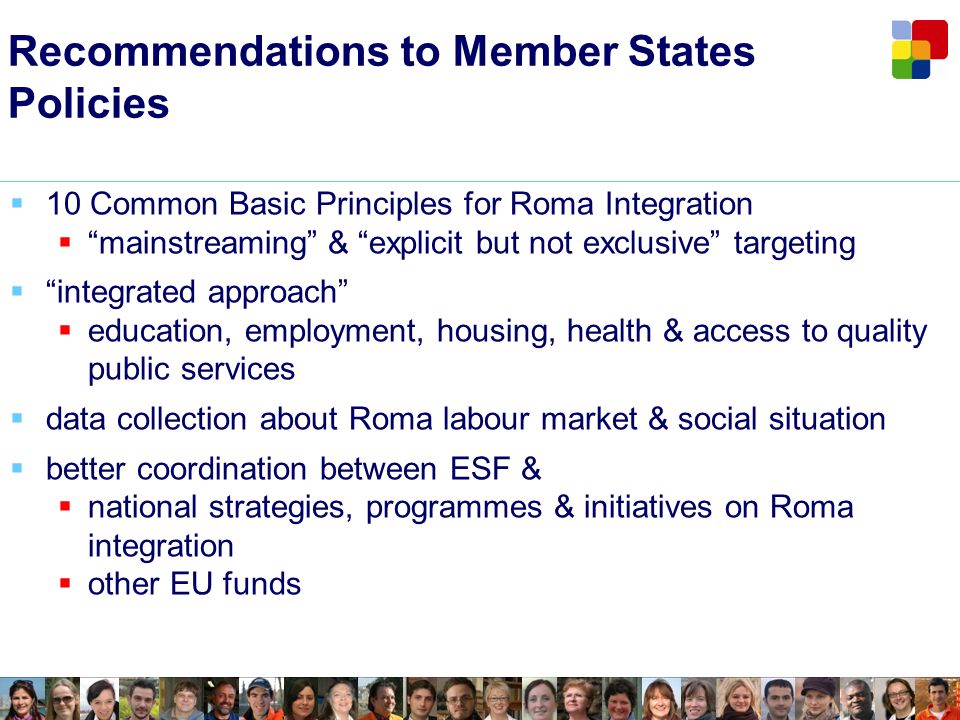 Recommendations to Member States Policies 10 Common Basic Principles for Roma Integration mainstreaming & explicit but not exclusive targeting integrated approach education, employment, housing, health & access to quality public services data collection about Roma labour market & social situation better coordination between ESF & national strategies, programmes & initiatives on Roma integration other EU funds