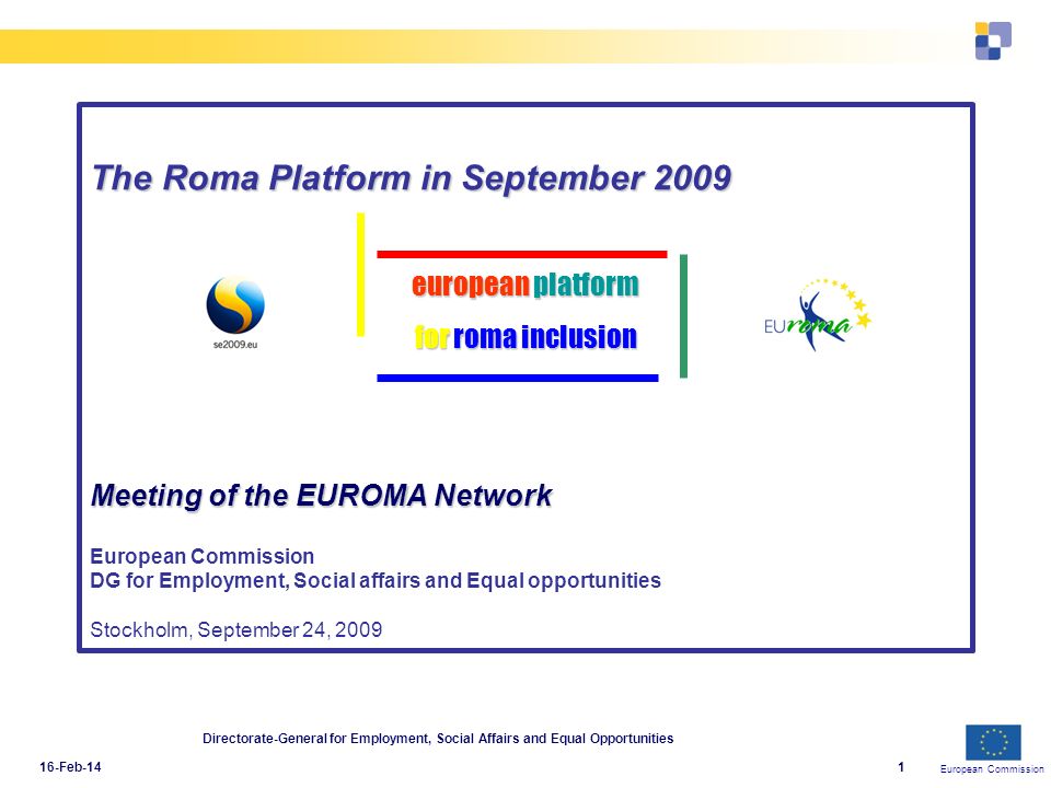 European Commission 16-Feb-14 Directorate-General for Employment, Social Affairs and Equal Opportunities 1 The Roma Platform in September 2009 Meeting of the EUROMA Network The Roma Platform in September 2009 Meeting of the EUROMA Network European Commission DG for Employment, Social affairs and Equal opportunities Stockholm, September 24, 2009 european platform for roma inclusion