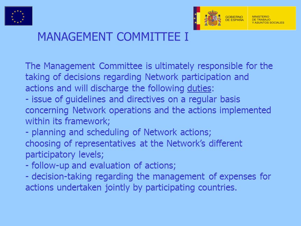 MANAGEMENT COMMITTEE I The Management Committee is ultimately responsible for the taking of decisions regarding Network participation and actions and will discharge the following duties: - issue of guidelines and directives on a regular basis concerning Network operations and the actions implemented within its framework; - planning and scheduling of Network actions; choosing of representatives at the Networks different participatory levels; - follow-up and evaluation of actions; - decision-taking regarding the management of expenses for actions undertaken jointly by participating countries.