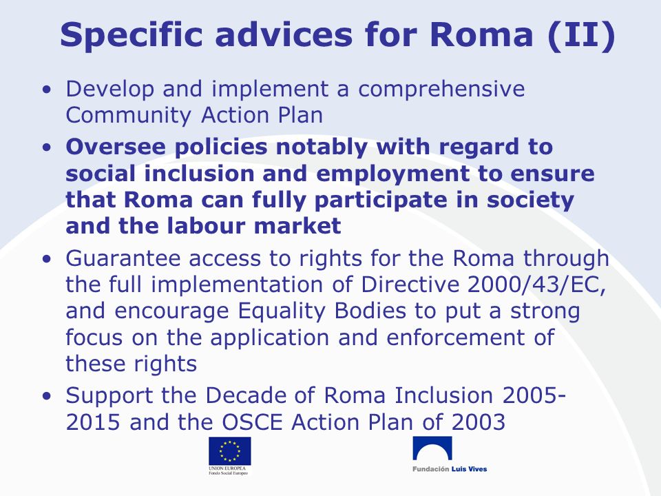 Specific advices for Roma (II) Develop and implement a comprehensive Community Action Plan Oversee policies notably with regard to social inclusion and employment to ensure that Roma can fully participate in society and the labour market Guarantee access to rights for the Roma through the full implementation of Directive 2000/43/EC, and encourage Equality Bodies to put a strong focus on the application and enforcement of these rights Support the Decade of Roma Inclusion and the OSCE Action Plan of 2003