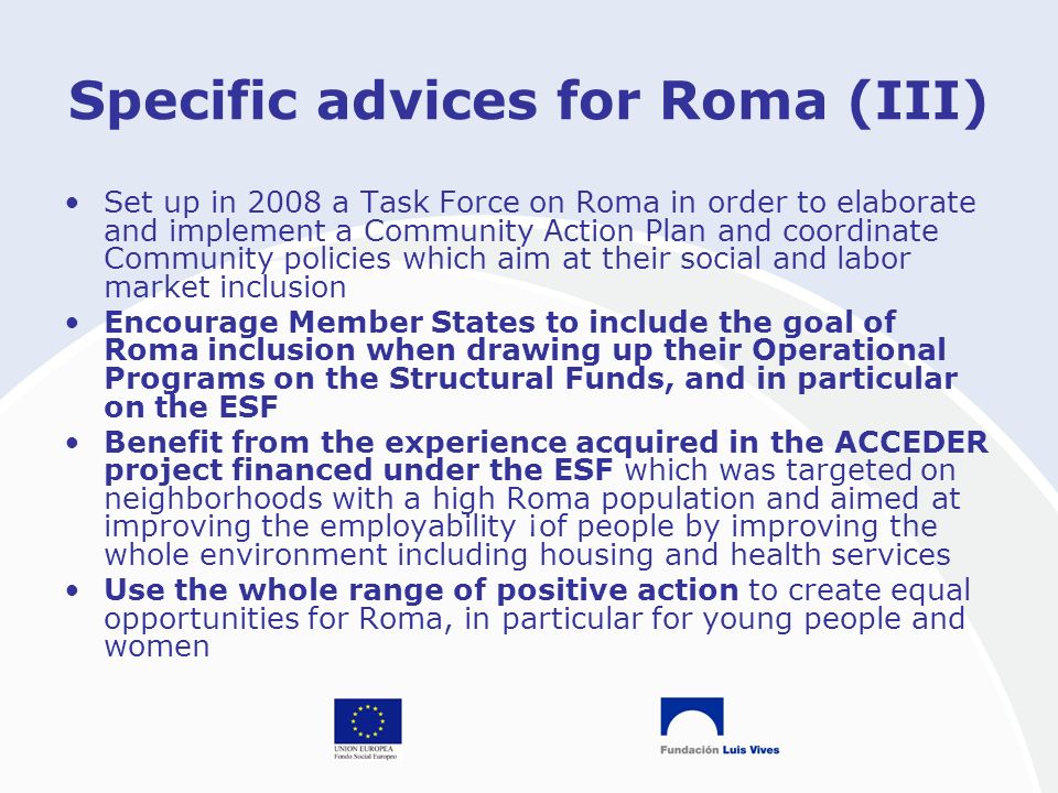 Specific advices for Roma (III) Set up in 2008 a Task Force on Roma in order to elaborate and implement a Community Action Plan and coordinate Community policies which aim at their social and labor market inclusion Encourage Member States to include the goal of Roma inclusion when drawing up their Operational Programs on the Structural Funds, and in particular on the ESF Benefit from the experience acquired in the ACCEDER project financed under the ESF which was targeted on neighborhoods with a high Roma population and aimed at improving the employability ¡of people by improving the whole environment including housing and health services Use the whole range of positive action to create equal opportunities for Roma, in particular for young people and women