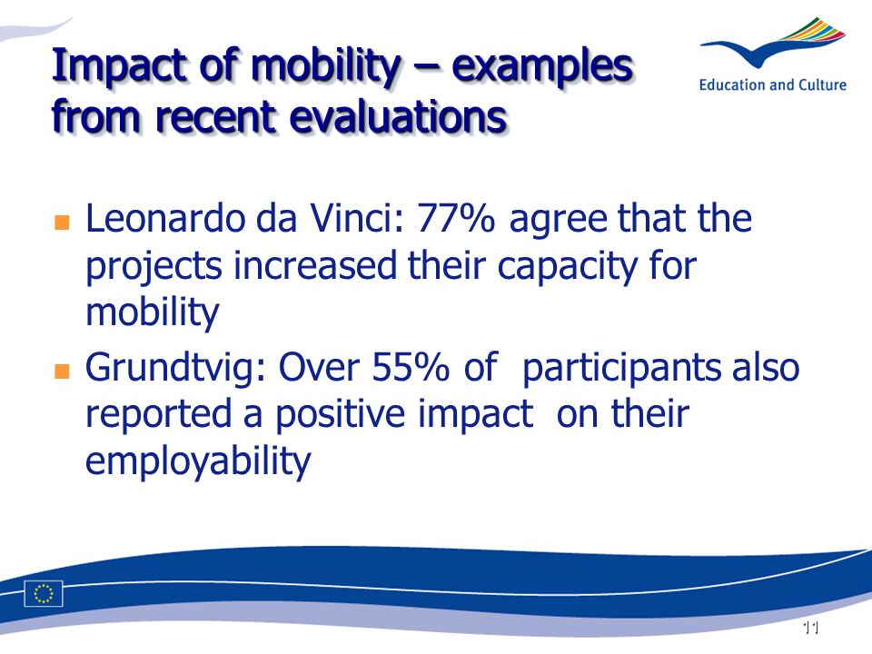 11 Impact of mobility – examples from recent evaluations Leonardo da Vinci: 77% agree that the projects increased their capacity for mobility Grundtvig: Over 55% of participants also reported a positive impact on their employability