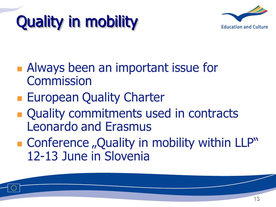 13 Quality in mobility Always been an important issue for Commission European Quality Charter Quality commitments used in contracts Leonardo and Erasmus Conference Quality in mobility within LLP June in Slovenia