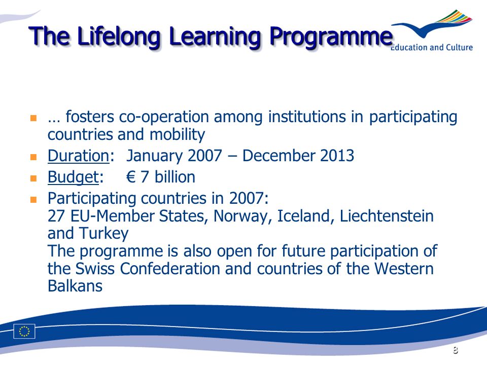 8 The Lifelong Learning Programme … fosters co-operation among institutions in participating countries and mobility Duration:January 2007 – December 2013 Budget: 7 billion Participating countries in 2007: 27 EU-Member States, Norway, Iceland, Liechtenstein and Turkey The programme is also open for future participation of the Swiss Confederation and countries of the Western Balkans