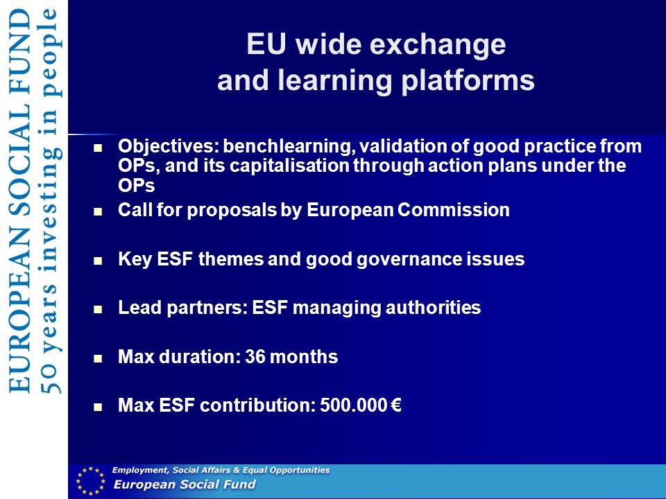 EU wide exchange and learning platforms Objectives: benchlearning, validation of good practice from OPs, and its capitalisation through action plans under the OPs Call for proposals by European Commission Key ESF themes and good governance issues Lead partners: ESF managing authorities Max duration: 36 months Max ESF contribution: