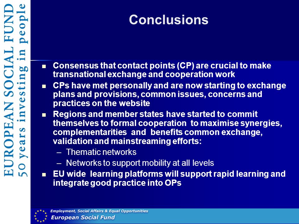 Conclusions Consensus that contact points (CP) are crucial to make transnational exchange and cooperation work CPs have met personally and are now starting to exchange plans and provisions, common issues, concerns and practices on the website Regions and member states have started to commit themselves to formal cooperation to maximise synergies, complementarities and benefits common exchange, validation and mainstreaming efforts: –Thematic networks –Networks to support mobility at all levels EU wide learning platforms will support rapid learning and integrate good practice into OPs