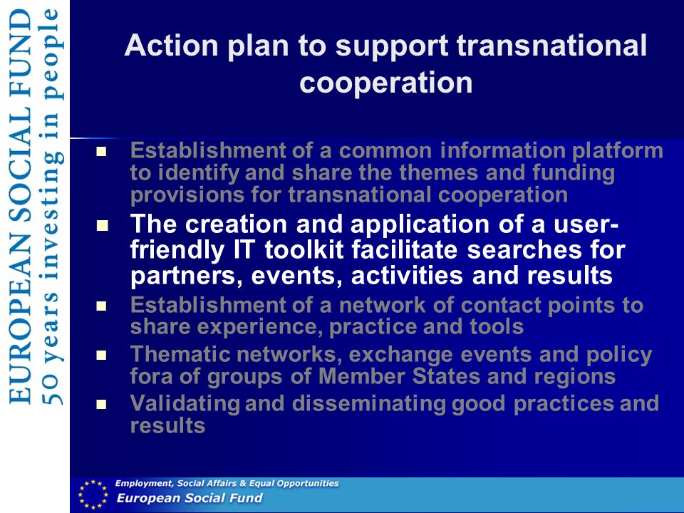 Action plan to support transnational cooperation Establishment of a common information platform to identify and share the themes and funding provisions for transnational cooperation The creation and application of a user- friendly IT toolkit facilitate searches for partners, events, activities and results Establishment of a network of contact points to share experience, practice and tools Thematic networks, exchange events and policy fora of groups of Member States and regions Validating and disseminating good practices and results