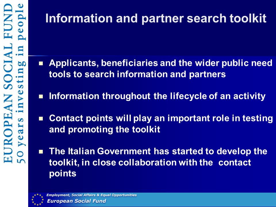 Information and partner search toolkit Applicants, beneficiaries and the wider public need tools to search information and partners Information throughout the lifecycle of an activity Contact points will play an important role in testing and promoting the toolkit The Italian Government has started to develop the toolkit, in close collaboration with the contact points