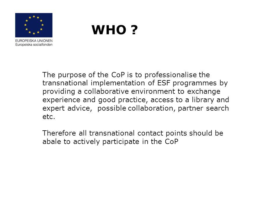 The purpose of the CoP is to professionalise the transnational implementation of ESF programmes by providing a collaborative environment to exchange experience and good practice, access to a library and expert advice, possible collaboration, partner search etc.