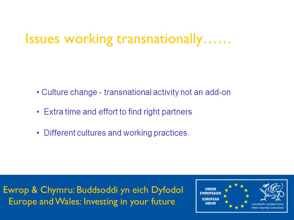 Ewrop & Chymru: Buddsoddi yn eich Dyfodol Europe and Wales: Investing in your future Issues working transnationally…… Culture change - transnational activity not an add-on Extra time and effort to find right partners Different cultures and working practices.
