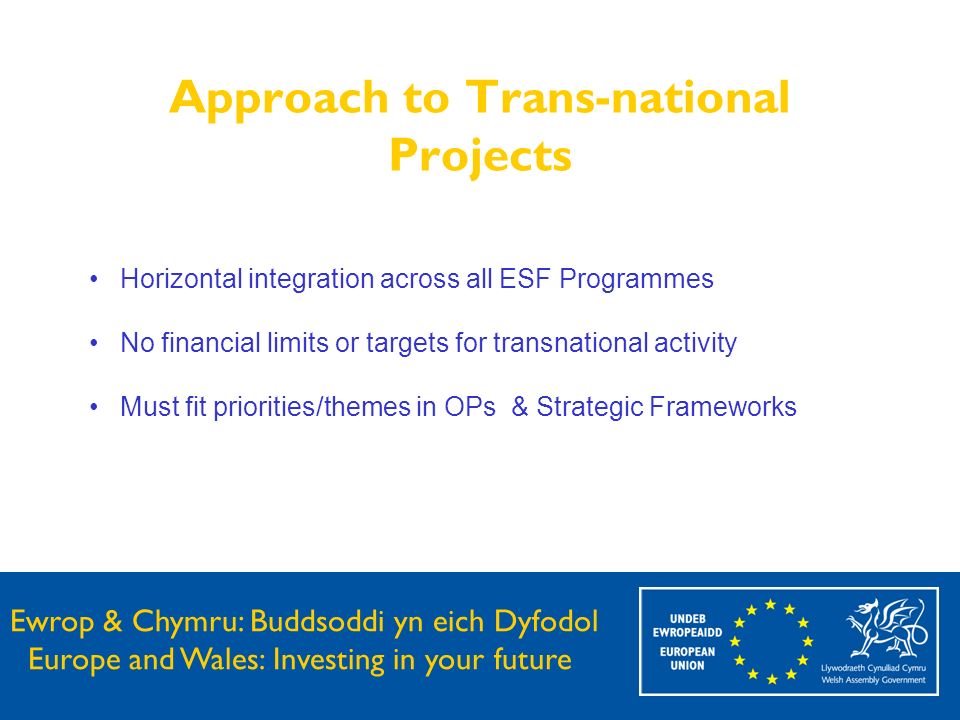 Ewrop & Chymru: Buddsoddi yn eich Dyfodol Europe and Wales: Investing in your future Approach to Trans-national Projects Horizontal integration across all ESF Programmes No financial limits or targets for transnational activity Must fit priorities/themes in OPs & Strategic Frameworks