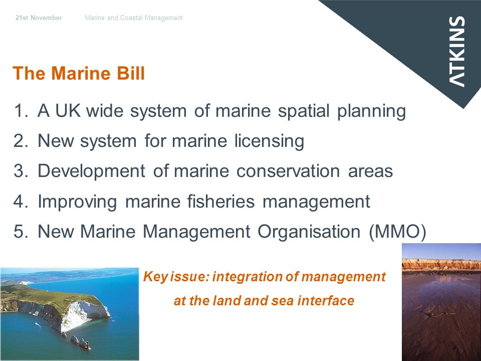 21st NovemberMarine and Coastal Management The Marine Bill 1.A UK wide system of marine spatial planning 2.New system for marine licensing 3.Development of marine conservation areas 4.Improving marine fisheries management 5.New Marine Management Organisation (MMO) Key issue: integration of management at the land and sea interface