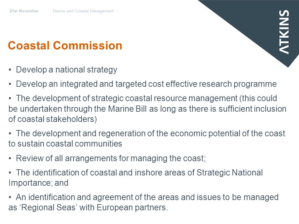 21st NovemberMarine and Coastal Management Coastal Commission Develop a national strategy Develop an integrated and targeted cost effective research programme The development of strategic coastal resource management (this could be undertaken through the Marine Bill as long as there is sufficient inclusion of coastal stakeholders) The development and regeneration of the economic potential of the coast to sustain coastal communities Review of all arrangements for managing the coast; The identification of coastal and inshore areas of Strategic National Importance; and An identification and agreement of the areas and issues to be managed as Regional Seas with European partners.