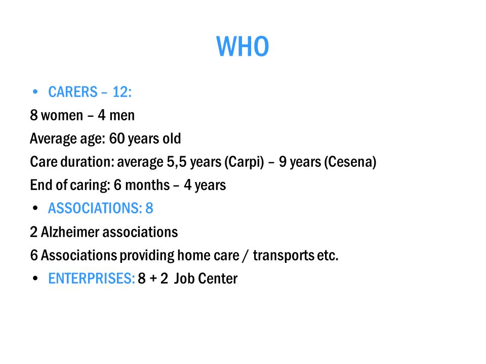WHO CARERS – 12: 8 women – 4 men Average age: 60 years old Care duration: average 5,5 years (Carpi) – 9 years (Cesena) End of caring: 6 months – 4 years ASSOCIATIONS: 8 2 Alzheimer associations 6 Associations providing home care / transports etc.