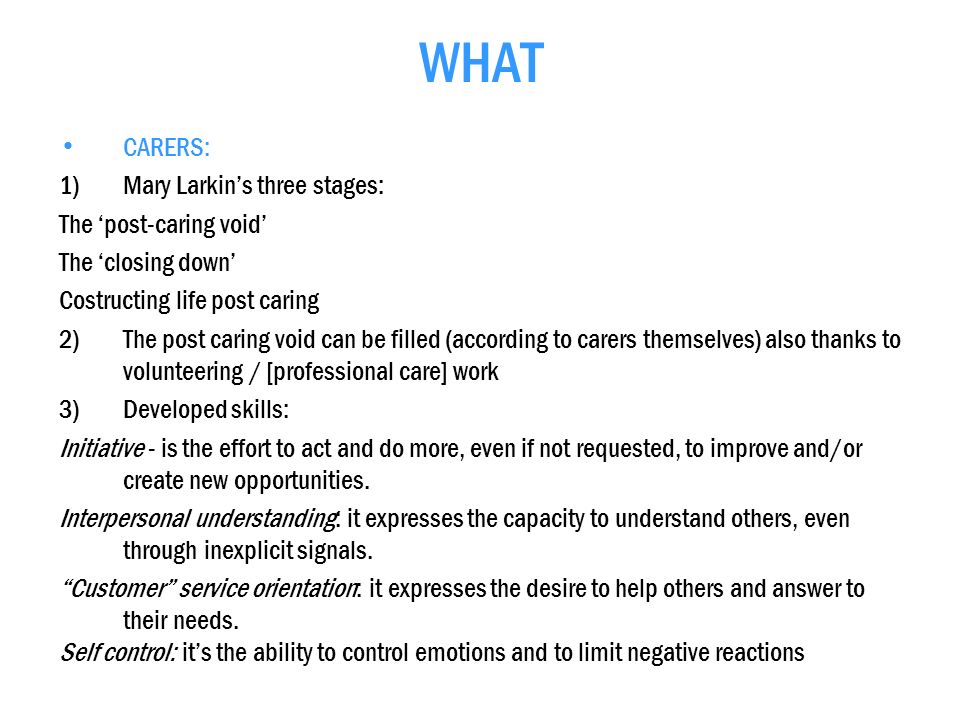 WHAT CARERS: 1)Mary Larkins three stages: The post-caring void The closing down Costructing life post caring 2)The post caring void can be filled (according to carers themselves) also thanks to volunteering / [professional care] work 3)Developed skills: Initiative - is the effort to act and do more, even if not requested, to improve and/or create new opportunities.