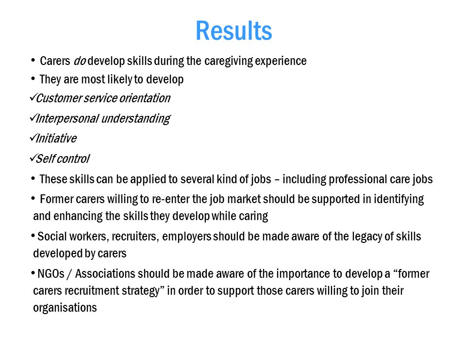 Results Carers do develop skills during the caregiving experience They are most likely to develop Customer service orientation Interpersonal understanding Initiative Self control These skills can be applied to several kind of jobs – including professional care jobs Former carers willing to re-enter the job market should be supported in identifying and enhancing the skills they develop while caring Social workers, recruiters, employers should be made aware of the legacy of skills developed by carers NGOs / Associations should be made aware of the importance to develop a former carers recruitment strategy in order to support those carers willing to join their organisations