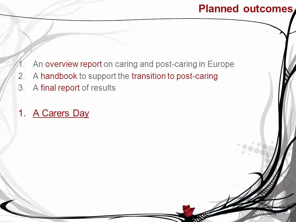 Planned outcomes 1.An overview report on caring and post-caring in Europe 2.A handbook to support the transition to post-caring 3.A final report of results 1.A Carers Day