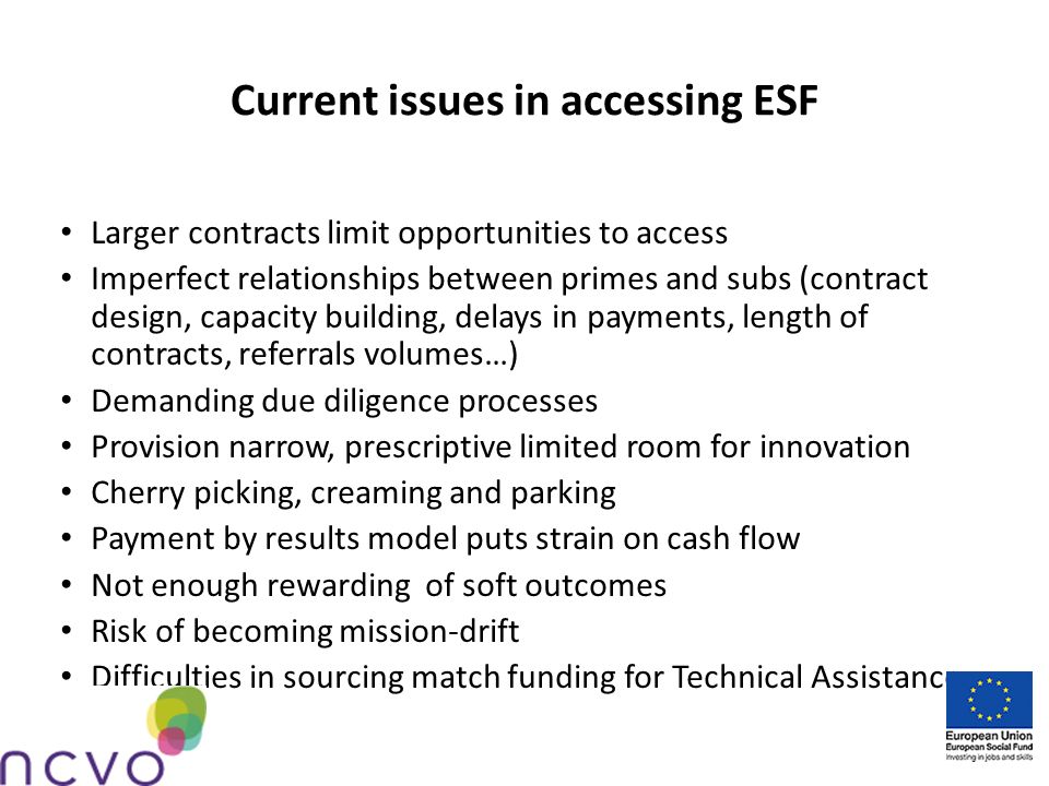 Current issues in accessing ESF Larger contracts limit opportunities to access Imperfect relationships between primes and subs (contract design, capacity building, delays in payments, length of contracts, referrals volumes…) Demanding due diligence processes Provision narrow, prescriptive limited room for innovation Cherry picking, creaming and parking Payment by results model puts strain on cash flow Not enough rewarding of soft outcomes Risk of becoming mission-drift Difficulties in sourcing match funding for Technical Assistance