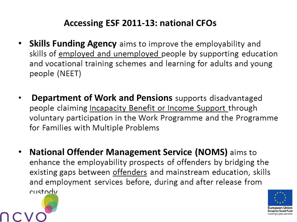 Accessing ESF : national CFOs Skills Funding Agency aims to improve the employability and skills of employed and unemployed people by supporting education and vocational training schemes and learning for adults and young people (NEET) Department of Work and Pensions supports disadvantaged people claiming Incapacity Benefit or Income Support through voluntary participation in the Work Programme and the Programme for Families with Multiple Problems National Offender Management Service (NOMS) aims to enhance the employability prospects of offenders by bridging the existing gaps between offenders and mainstream education, skills and employment services before, during and after release from custody