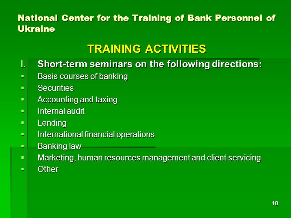 10 National Center for the Training of Bank Personnel of Ukraine TRAINING ACTIVITIES I.Short-term seminars on the following directions: Basis courses of banking Basis courses of banking Securities Securities Accounting and taxing Accounting and taxing Internal audit Internal audit Lending Lending International financial operations International financial operations Banking law Banking law Marketing, human resources management and client servicing Marketing, human resources management and client servicing Other Other