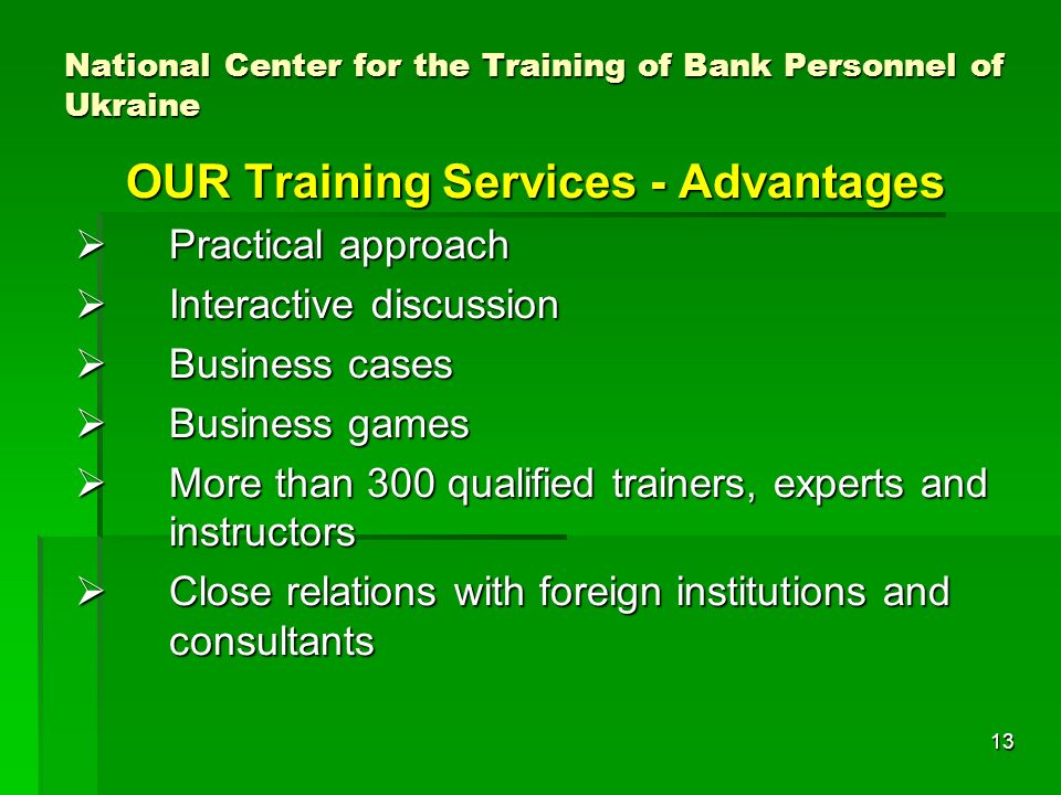 13 National Center for the Training of Bank Personnel of Ukraine OUR Training Services - Advantages Practical approach Practical approach Interactive discussion Interactive discussion Business cases Business cases Business games Business games More than 300 qualified trainers, experts and instructors More than 300 qualified trainers, experts and instructors Close relations with foreign institutions and consultants Close relations with foreign institutions and consultants