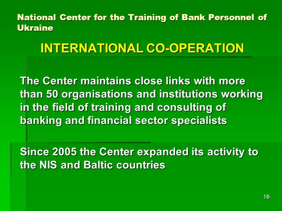16 National Center for the Training of Bank Personnel of Ukraine INTERNATIONAL CO-OPERATION The Center maintains close links with more than 50 organisations and institutions working in the field of training and consulting of banking and financial sector specialists Since 2005 the Center expanded its activity to the NIS and Baltic countries