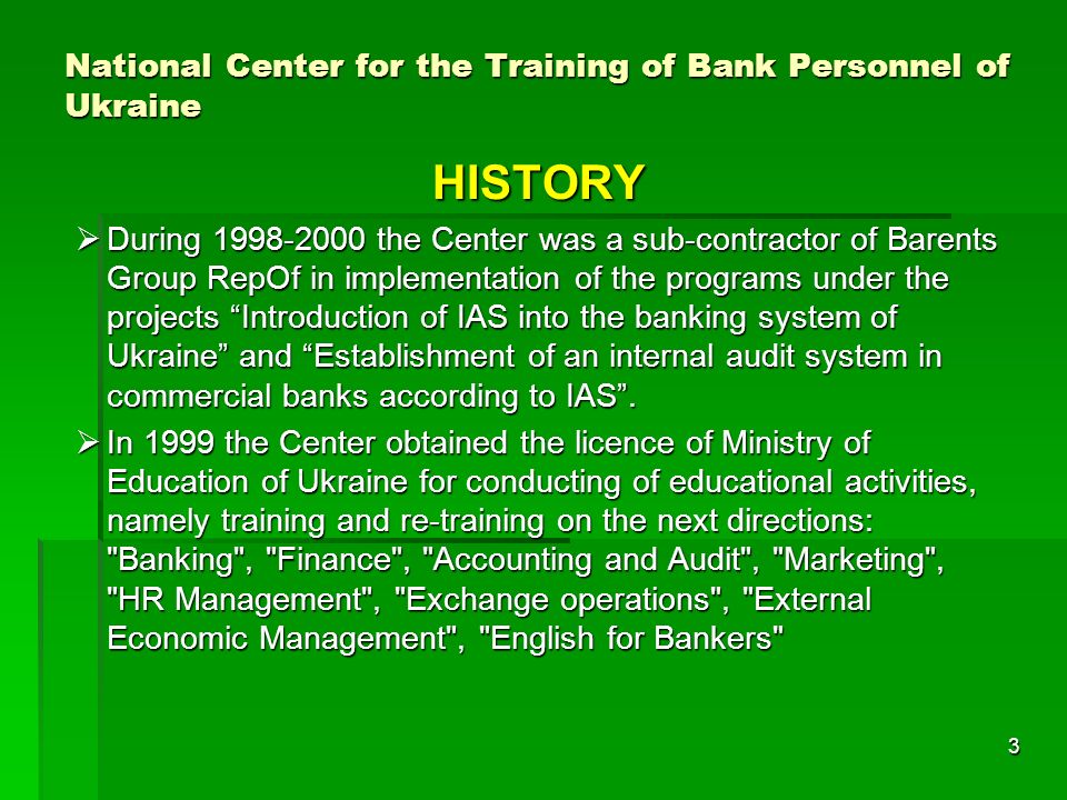 3 National Center for the Training of Bank Personnel of Ukraine HISTORY During the Center was a sub-contractor of Barents Group RepOf in implementation of the programs under the projects Introduction of IAS into the banking system of Ukraine and Establishment of an internal audit system in commercial banks according to IAS.
