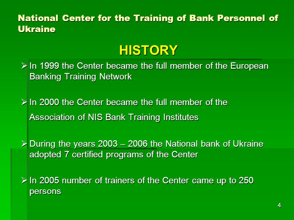4 National Center for the Training of Bank Personnel of Ukraine HISTORY In 1999 the Center became the full member of the European Banking Training Network In 1999 the Center became the full member of the European Banking Training Network In 2000 the Center became the full member of the Association of NIS Bank Training Institutes In 2000 the Center became the full member of the Association of NIS Bank Training Institutes During the years 2003 – 2006 the National bank of Ukraine adopted 7 certified programs of the Center During the years 2003 – 2006 the National bank of Ukraine adopted 7 certified programs of the Center In 2005 number of trainers of the Center came up to 250 persons In 2005 number of trainers of the Center came up to 250 persons