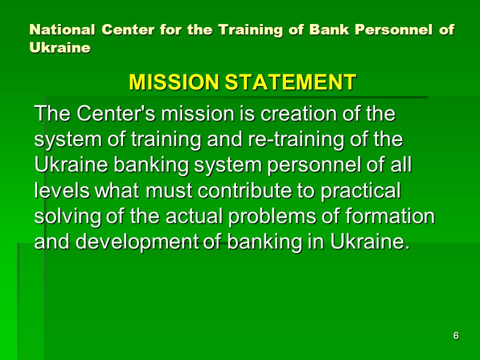 6 National Center for the Training of Bank Personnel of Ukraine MISSION STATEMENT The Center s mission is creation of the system of training and re-training of the Ukraine banking system personnel of all levels what must contribute to practical solving of the actual problems of formation and development of banking in Ukraine.