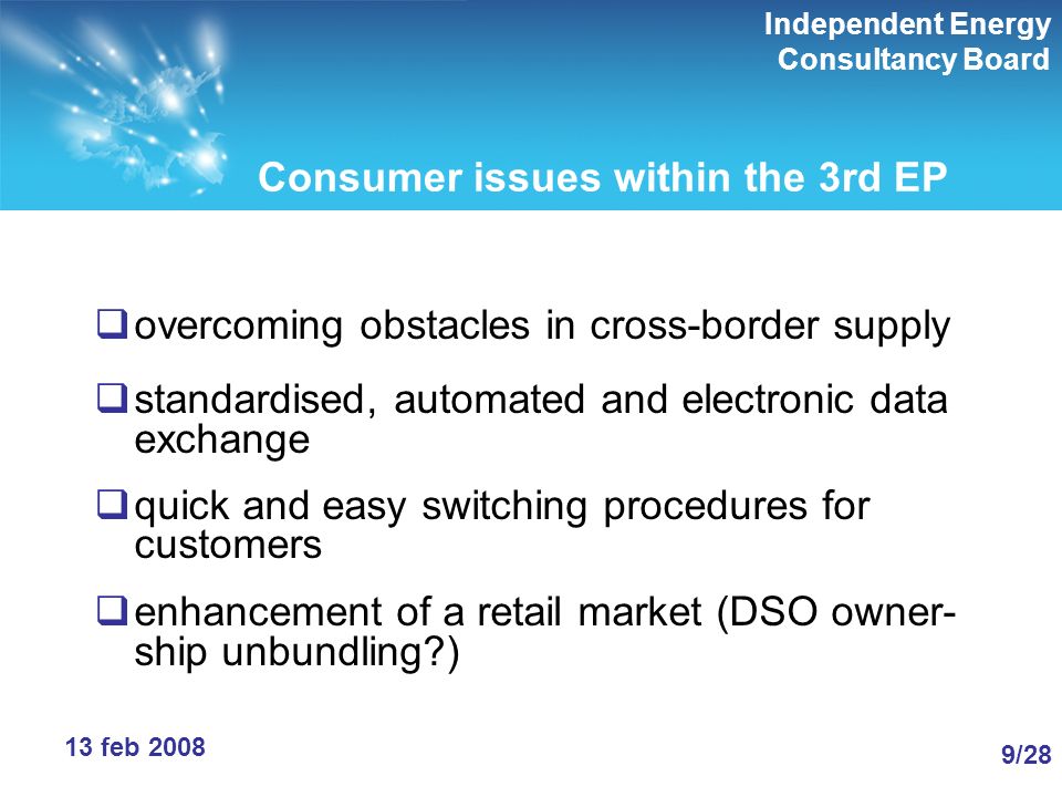 Independent Energy Consultancy Board 9/289/28 13 feb 2008 Consumer issues within the 3rd EP overcoming obstacles in cross-border supply standardised, automated and electronic data exchange quick and easy switching procedures for customers enhancement of a retail market (DSO owner- ship unbundling )