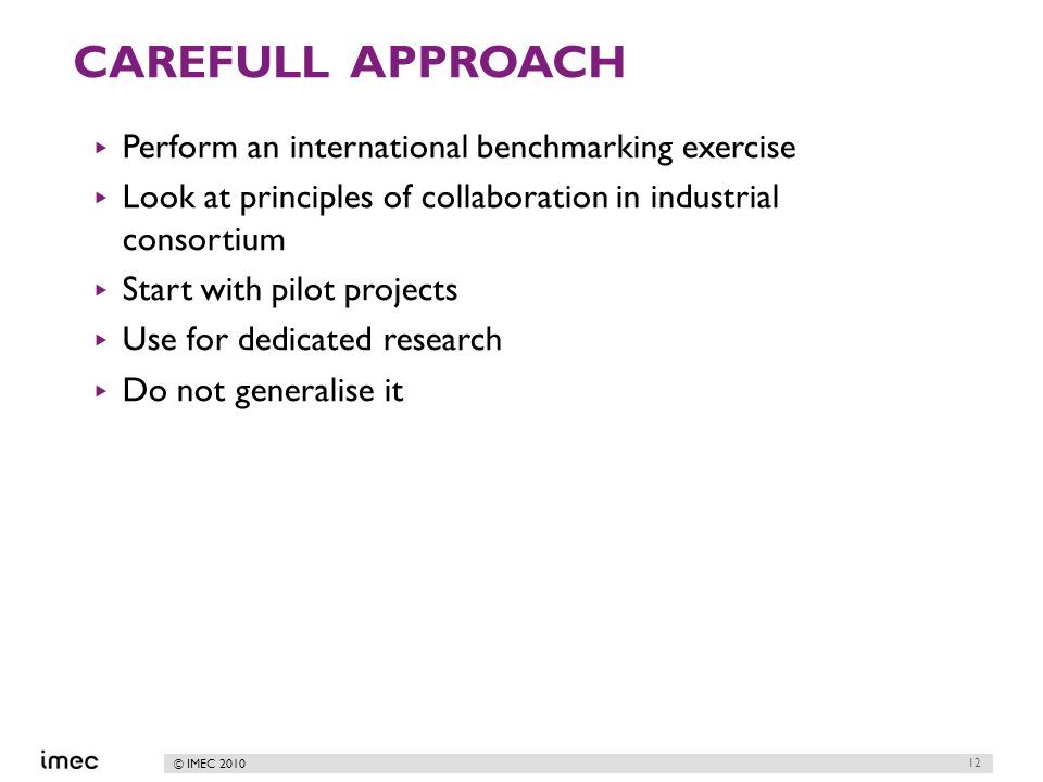 © IMEC 2010 CAREFULL APPROACH Perform an international benchmarking exercise Look at principles of collaboration in industrial consortium Start with pilot projects Use for dedicated research Do not generalise it 12