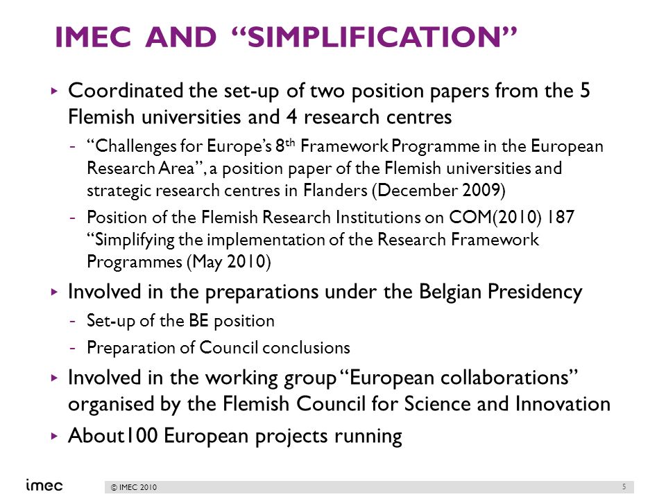 © IMEC 2010 IMEC AND SIMPLIFICATION Coordinated the set-up of two position papers from the 5 Flemish universities and 4 research centres -Challenges for Europes 8 th Framework Programme in the European Research Area, a position paper of the Flemish universities and strategic research centres in Flanders (December 2009) -Position of the Flemish Research Institutions on COM(2010) 187 Simplifying the implementation of the Research Framework Programmes (May 2010) Involved in the preparations under the Belgian Presidency -Set-up of the BE position -Preparation of Council conclusions Involved in the working group European collaborations organised by the Flemish Council for Science and Innovation About100 European projects running 5
