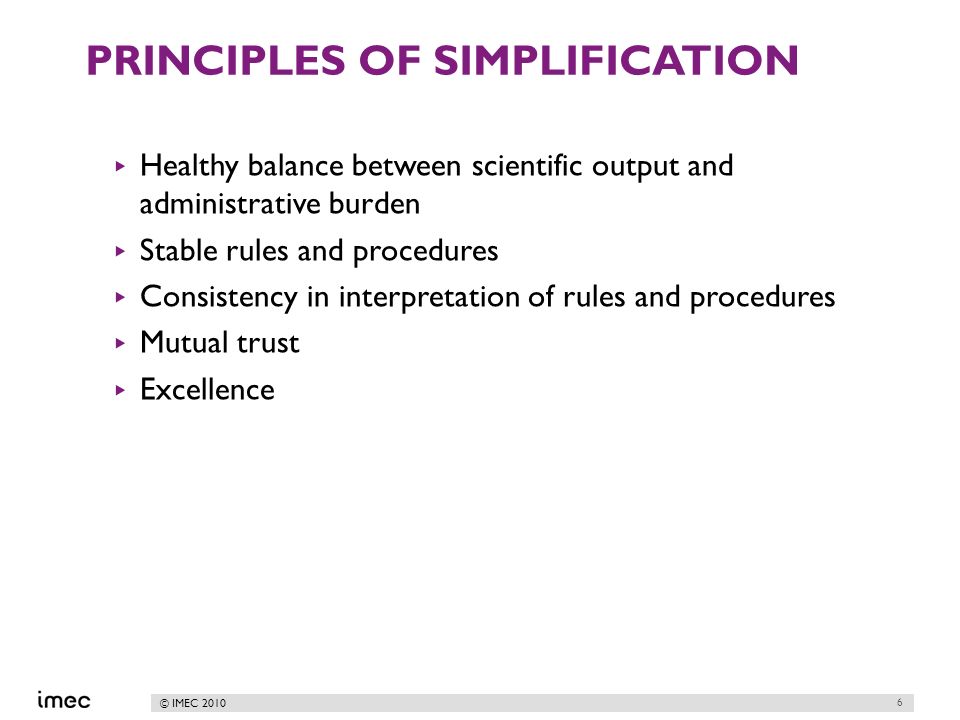 © IMEC 2010 PRINCIPLES OF SIMPLIFICATION Healthy balance between scientific output and administrative burden Stable rules and procedures Consistency in interpretation of rules and procedures Mutual trust Excellence 6